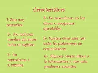Características
1-.Son muy          4 -.Se reproducen en los
pequeños.           discos o programas
                    ejecutables.
2-. No incluyen
nombre del autor    5-. Existen virus para casi
fecha ni registro   todas las plataformas de
                    computadoras.
3-. Se              6-. Algunos causan daños a
reproducen a        la información y otos solo
si mismos.          producen molestias
 