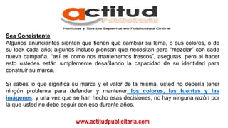 www.actitudpublicitaria.com
Sea Consistente
Algunos anunciantes sienten que tienen que cambiar su lema, o sus colores, o de
su look cada año; algunos incluso piensan que necesitan para “mezclar” con cada
nueva campaña, “así es como nos mantenemos frescos”, aseguras, pero al hacer
esto ustedes están simplemente desafilando la capacidad de su identidad para
construir su marca.
Si sabes lo que significa su marca y el valor de la misma, usted no debería tener
ningún problema para defender y mantener los colores, las fuentes y las
imágenes, y una vez que se han hecho esas decisiones, no hay ninguna razón por
la que usted no debe seguir con eso durante años.
 