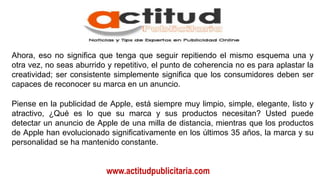 www.actitudpublicitaria.com
Ahora, eso no significa que tenga que seguir repitiendo el mismo esquema una y
otra vez, no seas aburrido y repetitivo, el punto de coherencia no es para aplastar la
creatividad; ser consistente simplemente significa que los consumidores deben ser
capaces de reconocer su marca en un anuncio.
Piense en la publicidad de Apple, está siempre muy limpio, simple, elegante, listo y
atractivo, ¿Qué es lo que su marca y sus productos necesitan? Usted puede
detectar un anuncio de Apple de una milla de distancia, mientras que los productos
de Apple han evolucionado significativamente en los últimos 35 años, la marca y su
personalidad se ha mantenido constante.
 