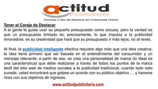 www.actitudpublicitaria.com
Tener el Coraje de Destacar
A la gente le gusta usar su pequeño presupuesto como excusa, pero la verdad es
que un presupuesto limitado es, precisamente, lo que impulsa a la publicidad
innovadora, es su creatividad que hará que su presupuesto ir más lejos, no al revés.
Al final, la publicidad inteligente efectiva requiere algo más que una idea creativa;
la idea tiene primero que ser basada en el entendimiento del consumidor y un
mensaje relevante; a partir de eso, se crea una personalidad de marca (lo ideal es
una característica) que debe realizarse a través de todos los puntos de la marca
táctil del sitio web de medios sociales a la publicidad tradicional, cuando todo esto
sucede, usted encontrará que golpea un acorde con su público objetivo … y hacerse
ricos con sus objetivos de ingresos.
 