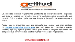 www.actitudpublicitaria.com
La publicidad con éxito requiere más que talento, se requiere disciplina; es posible
que tenga un anuncio muy creativo, pero si no contiene un claro mensaje relevante
para el público objetivo, junto con una llamada a la acción, se puede perder la
marca.
Puede que te encuentres con una campaña que genera una gran cantidad
de clientes potenciales al sitio web, pero muy pocos se convertirán a nuevos
clientes; aquí hay algunas pautas sólidas para ayudar a asegurar que usted creé
campañas que provoquen que se abra muchas veces la caja registradora.
 