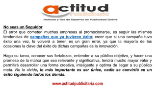www.actitudpublicitaria.com
No seas un Seguidor
El error que cometen muchas empresas al promocionarse, es seguir las mismas
tendencias de campañas que ya tuvieron éxito; creer que si una campaña tuvo
éxito una vez, lo volverá a tener, es un gran error, ya que la mayoría de las
ocasiones la clave del éxito de dichas campañas es la innovación.
Haga su tarea, conocer sus fortalezas, entender a su público objetivo, y hacer una
promesa de la marca que sea relevante y significativa, tendrá mucho mayor valor y
permitirá desarrollar una forma creativa, inteligente y optima de llegar a su público
meta. No lo olvide, lo más importante es ser único, nadie se convirtió en un
éxito siguiendo todos los demás.
 