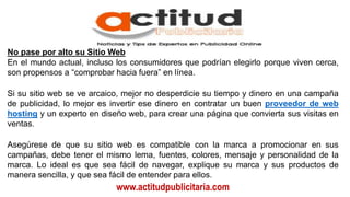 www.actitudpublicitaria.com
No pase por alto su Sitio Web
En el mundo actual, incluso los consumidores que podrían elegirlo porque viven cerca,
son propensos a “comprobar hacia fuera” en línea.
Si su sitio web se ve arcaico, mejor no desperdicie su tiempo y dinero en una campaña
de publicidad, lo mejor es invertir ese dinero en contratar un buen proveedor de web
hosting y un experto en diseño web, para crear una página que convierta sus visitas en
ventas.
Asegúrese de que su sitio web es compatible con la marca a promocionar en sus
campañas, debe tener el mismo lema, fuentes, colores, mensaje y personalidad de la
marca. Lo ideal es que sea fácil de navegar, explique su marca y sus productos de
manera sencilla, y que sea fácil de entender para ellos.
 