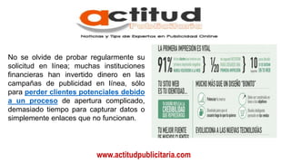 www.actitudpublicitaria.com
No se olvide de probar regularmente su
solicitud en línea; muchas instituciones
financieras han invertido dinero en las
campañas de publicidad en línea, sólo
para perder clientes potenciales debido
a un proceso de apertura complicado,
demasiado tiempo para capturar datos o
simplemente enlaces que no funcionan.
 