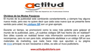 www.actitudpublicitaria.com
Olvídese de las Modas Pasajeras
El mundo de la publicidad está cambiando constantemente, y siempre hay alguna
nueva moda, pero eso no quiere decir que cada cosa nueva que se presente tiene
sentido para usted, los códigos QR son un gran ejemplo.
Durante un tiempo, se promocionó como la cosa más potente para golpear el
mundo de la publicidad, pero, ¿A cuántos códigos QR has hecho clic en realidad?
Son útiles cuando en realidad tienen más información convincente o una gran
recompensa, pero no son para todo, simplemente abofetear a un código QR en sus
materiales de marketing, que nada hace más que apuntan a su página
de inicio principal; no son necesarios o útiles, es sólo un truco publicitario.
 
