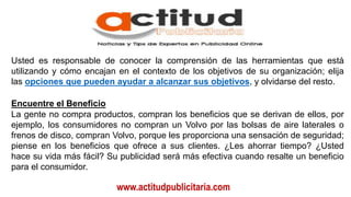 www.actitudpublicitaria.com
Usted es responsable de conocer la comprensión de las herramientas que está
utilizando y cómo encajan en el contexto de los objetivos de su organización; elija
las opciones que pueden ayudar a alcanzar sus objetivos, y olvidarse del resto.
Encuentre el Beneficio
La gente no compra productos, compran los beneficios que se derivan de ellos, por
ejemplo, los consumidores no compran un Volvo por las bolsas de aire laterales o
frenos de disco, compran Volvo, porque les proporciona una sensación de seguridad;
piense en los beneficios que ofrece a sus clientes. ¿Les ahorrar tiempo? ¿Usted
hace su vida más fácil? Su publicidad será más efectiva cuando resalte un beneficio
para el consumidor.
 