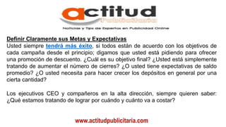 www.actitudpublicitaria.com
Definir Claramente sus Metas y Expectativas
Usted siempre tendrá más éxito, si todos están de acuerdo con los objetivos de
cada campaña desde el principio; digamos que usted está pidiendo para ofrecer
una promoción de descuento. ¿Cuál es su objetivo final? ¿Usted está simplemente
tratando de aumentar el número de cierres? ¿O usted tiene expectativas de saldo
promedio? ¿O usted necesita para hacer crecer los depósitos en general por una
cierta cantidad?
Los ejecutivos CEO y compañeros en la alta dirección, siempre quieren saber:
¿Qué estamos tratando de lograr por cuándo y cuánto va a costar?
 