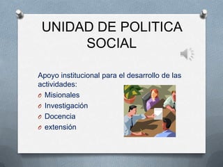 UNIDAD DE POLITICA
SOCIAL
Apoyo institucional para el desarrollo de las
actividades:
O Misionales
O Investigación
O Docencia
O extensión
 