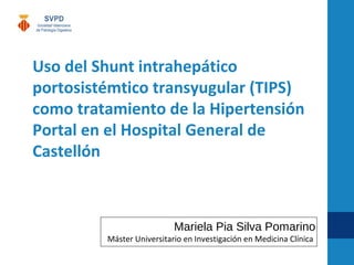 Uso del Shunt intrahepático
portosistémtico transyugular (TIPS)
como tratamiento de la Hipertensión
Portal en el Hospital General de
Castellón
Mariela Pia Silva Pomarino
Máster Universitario en Investigación en Medicina Clínica
 