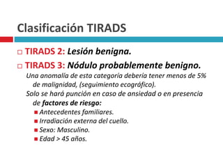 Clasificación TIRADS 
 TIRADS 2: Lesión benigna. 
 TIRADS 3: Nódulo probablemente benigno. 
Una anomalía de esta categoría debería tener menos de 5% 
de malignidad, (seguimiento ecográfico). 
Solo se hará punción en caso de ansiedad o en presencia 
de factores de riesgo: 
 Antecedentes familiares. 
 Irradiación externa del cuello. 
 Sexo: Masculino. 
 Edad > 45 años. 
 
