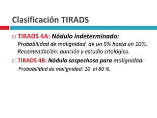 Clasificación TIRADS 
 TIRADS 4A: Nódulo indeterminado: 
Probabilidad de malignidad de un 5% hasta un 10%. 
Recomendación: punción y estudio citológico. 
 TIRADS 4B: Nódulo sospechoso para malignidad. 
Probabilidad de malignidad: 10 al 80 %. 
 