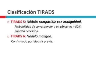 Clasificación TIRADS 
 TIRADS 5: Nódulo compatible con malignidad. 
Probabilidad de corresponder a un cáncer es > 80%. 
Punción necesaria. 
 TIRADS 6: Nódulo maligno. 
Confirmado por biopsia previa. 
 