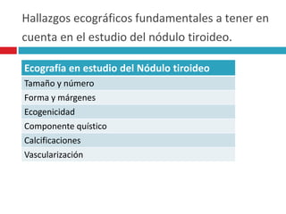 Hallazgos ecográficos fundamentales a tener en 
cuenta en el estudio del nódulo tiroideo. 
Ecografía en estudio del Nódulo tiroideo 
Tamaño y número 
Forma y márgenes 
Ecogenicidad 
Componente quístico 
Calcificaciones 
Vascularización 
 