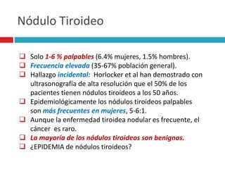 Nódulo Tiroideo 
 Solo 1-6 % palpables (6.4% mujeres, 1.5% hombres). 
 Frecuencia elevada (35-67% población general). 
 Hallazgo incidental: Horlocker et al han demostrado con 
ultrasonografía de alta resolución que el 50% de los 
pacientes tienen nódulos tiroideos a los 50 años. 
 Epidemiológicamente los nódulos tiroideos palpables 
son más frecuentes en mujeres, 5-6:1. 
 Aunque la enfermedad tiroidea nodular es frecuente, el 
cáncer es raro. 
 La mayoría de los nódulos tiroideos son benignos. 
 ¿EPIDEMIA de nódulos tiroideos? 
 