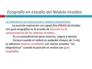 Ecografía en estudio del Nódulo tiroideo 
LA PUNCIÓN DE LOS NÓDULOS EN EL MANEJO DIAGNÓSTICO: 
La punción-aspiración con aguja fina (PAAF) de tiroides 
con guía ecográfica es la prueba de elección en la 
caracterización de los nódulos tiroideos. 
Es un procedimiento poco invasivo, seguro y barato. 
Incluso cuando el nódulo es palpable (mayor de 1 cm), 
se obtienen mejores resultados con menos estudios "no-diagnósticos" 
cuando la punción se realiza con guía 
ecográfica. 
 
