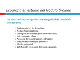 Ecografía en estudio del Nódulo tiroideo 
Las características ecográficas de benignidad de un nódulo 
tiroideo son: 
o Nódulo quístico sin área sólida. 
o Nódulo hiperecogénico. 
o Configuración ovoidea: (mas ancho que alto). 
o Halo completo y fino. 
o Ausencia de vascularización en Doppler. 
o Vascularización Doppler periférica. 
o Multinodularidad. 
o Calcificación en cáscara de huevo o gruesas. 
 