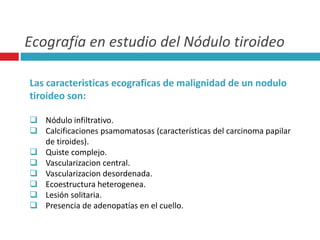 Ecografía en estudio del Nódulo tiroideo 
Las caracteristicas ecograficas de malignidad de un nodulo 
tiroideo son: 
 Nódulo infiltrativo. 
 Calcificaciones psamomatosas (características del carcinoma papilar 
de tiroides). 
 Quiste complejo. 
 Vascularizacion central. 
 Vascularizacion desordenada. 
 Ecoestructura heterogenea. 
 Lesión solitaria. 
 Presencia de adenopatías en el cuello. 
 