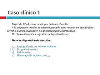 Caso clínico 1 
Mujer de 27 años que acude por bulto en el cuello. 
A la palpación tiroidea se observa pequeña zona nodular en hemitiroides 
derecho, blanda, fluctuante, no adherida a planos profundos. 
No clínica ni analítica sugestiva de hipertiroidismo. 
Método diagnóstico de elección: 
a) Angiografía de las arterias tiroideas. 
b) Ecografía tiroidea. 
c) RMN cuello. 
d) Gammagrafía tiroidea con I131. 
 