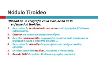 Nódulo Tiroideo 
Utilidad de la ecografía en la evaluación de la 
enfermedad tiroidea: 
1. Determinar la localización de una masa cervical palpable (tiroidea o 
extratiroidea). 
2. Orientar un nódulo en benigno o maligno. 
3. Detectar nódulos ocultos en pacientes con historia de irradiación de 
la cabeza o cuello o síndrome de MEN-II. 
4. Determinar la extensión de una enfermedad maligna tiroidea 
conocida. 
5. Detectar carcinoma residual, recurrente o metastásico. 
6. Guía de PAAF de nódulos tiroideos o ganglios cervicales. 
 