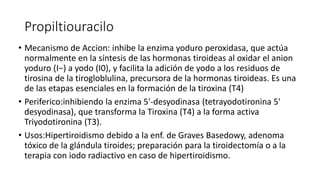 Propiltiouracilo
• Mecanismo de Accion: inhibe la enzima yoduro peroxidasa, que actúa
normalmente en la síntesis de las hormonas tiroideas al oxidar el anion
yoduro (I−) a yodo (I0), y facilita la adición de yodo a los residuos de
tirosina de la tirogloblulina, precursora de la hormonas tiroideas. Es una
de las etapas esenciales en la formación de la tiroxina (T4)
• Periferico:inhibiendo la enzima 5'-desyodinasa (tetrayodotironina 5'
desyodinasa), que transforma la Tiroxina (T4) a la forma activa
Triyodotironina (T3).
• Usos:Hipertiroidismo debido a la enf. de Graves Basedowy, adenoma
tóxico de la glándula tiroides; preparación para la tiroidectomía o a la
terapia con iodo radiactivo en caso de hipertiroidismo.
 