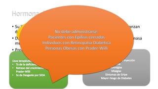 • Su liberación es pulsátil y sus concentraciones mayores se alcanzan
durante el sueño.
• Disminuye con la edad, acompañada de una disminución de la masa
muscular magra.
• Promueve proliferación celular y el crecimiento óseo.
• Muchos la consideran hormona “antienvejecimiento”
 