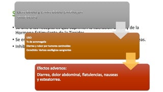 • Se une a los receptores que suprimen la liberación de GH y de la
Hormona Estimulante de la Tiroides.
• Se encuentra en las neuronas, intestino, estomago y en el páncreas.
• Inhibe la liberación de insulina, glucagón y gastrina.
 
