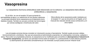 Vasopresina
La vasopresina (hormona antidiurética) está relacionada con la oxitocina. La vasopresina tiene efectos
antidiuréticos y vasopresores.
En el riñón, se une al receptor V2 para aumentar la
permeabilidad al agua y su reabsorción en los túbulos colectores.
La principal indicación de la vasopresina es el tratamiento de la
diabetes insípida. También se usa para controlar las hemorragias
por varices esofágicas o divertículos del colon.
Otros efectos de la vasopresina están mediados por
el receptor V1, que se encuentra en el hígado, en el
músculo liso vascular (donde causa contracción) y en
otros tejidos.
Las principales acciones tóxicas consisten en intoxicación acuosa e hiponatremia. También puede provocar cefalea,
broncoconstricción y temblores. Hay que ser precavidos al administrarla a pacientes con arteriopatías coronarias, epilepsia o
asma. Para evitar sus propiedades presoras, la vasopresina se ha modificado para convertirla en desmopresina (1-desamino-8-
D-arginina vasopresina), que tiene una actividad mínima sobre el receptor V1 y prácticamente no tiene efectos presores.
La desmopresina se administra cómodamente por vía intranasal, aunque puede provocar irritación local.
 