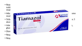 • Reacciones Adversas:Náuseas, vómitos, dolor epigástrico; erupción
cutánea; urticaria, prurito, hiperpegmentación de la piel; artralgia,
mialgia.
• Adultos:15 mg :hipertiroidismo leve, de 30 a 40 mg para hipertiroidismo
moderado y 60 mg para hipertiroidismo grave
• Niños:dosis inicial diaria es de 0.4 mg por kg de peso administrada en 3
dosis cada 8 horas
• Interacciones:Potencia efecto de: propranolol u otros ß-bloqueantes,
glucósidos digitálicos, teofilina.
• Disminuye efecto de: anticoagulantes orales.
• Respuesta aumentada con: amiodarona.
• Respuesta disminuida con: glicerol iodado, yodo o yoduro potásico.
 