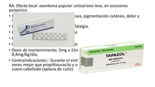 RA: Efecto local: exantema papular urticariano leve, en ocasiones
purpúrico.
• Reacción de hipersensibilidad: náusea, pigmentación cutánea, dolor y
rigidez en las articulaciones.
• Efecto neurológico: parestesias, cefalalgia.
• Efecto hematológico: agranulocitosis.
• Efecto hepático: hepatitis.
• Otros efectos: dolor de garganta, fiebre, alopecia.
• Dosis de mantenimiento: 5mg a 15mg/día. Niños: dosis inicial:
0,4mg/kg/día,
• Contraindicaciones:- Durante el embarazo, ya que cruza la placenta 4
veces mejor que propiltiouracilo y se ha relacionado con defectos del
cuero cabelludo (aplasia de cutis).
 