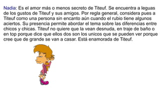 Nadia: Es el amor más o menos secreto de Titeuf. Se encuentra a leguas
de los gustos de Titeuf y sus amigos. Por regla gen...