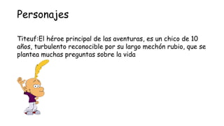 Personajes

Titeuf:El héroe principal de las aventuras, es un chico de 10
años, turbulento reconocible por su largo mechón...