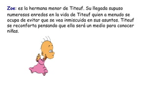 Zoe: es la hermana menor de Titeuf. Su llegada supuso
numerosos enredos en la vida de Titeuf quien a menudo se
ocupa de ev...