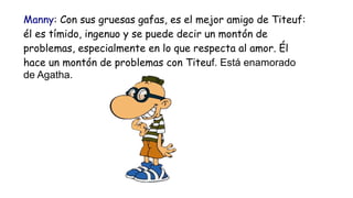Manny: Con sus gruesas gafas, es el mejor amigo de Titeuf:
él es tímido, ingenuo y se puede decir un montón de
problemas, ...