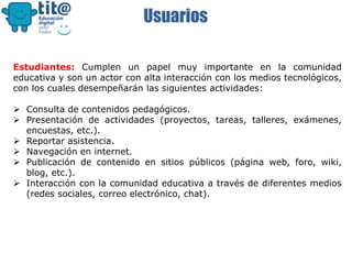 Usuarios
Estudiantes: Cumplen un papel muy importante en la comunidad
educativa y son un actor con alta interacción con los medios tecnológicos,
con los cuales desempeñarán las siguientes actividades:
 Consulta de contenidos pedagógicos.
 Presentación de actividades (proyectos, tareas, talleres, exámenes,
encuestas, etc.).
 Reportar asistencia.
 Navegación en internet.
 Publicación de contenido en sitios públicos (página web, foro, wiki,
blog, etc.).
 Interacción con la comunidad educativa a través de diferentes medios
(redes sociales, correo electrónico, chat).
 