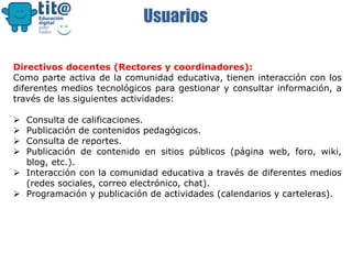 Usuarios
Directivos docentes (Rectores y coordinadores):
Como parte activa de la comunidad educativa, tienen interacción con los
diferentes medios tecnológicos para gestionar y consultar información, a
través de las siguientes actividades:
 Consulta de calificaciones.
 Publicación de contenidos pedagógicos.
 Consulta de reportes.
 Publicación de contenido en sitios públicos (página web, foro, wiki,
blog, etc.).
 Interacción con la comunidad educativa a través de diferentes medios
(redes sociales, correo electrónico, chat).
 Programación y publicación de actividades (calendarios y carteleras).
 