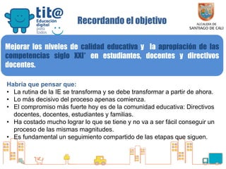 Secretaría de Educación
Recordando el objetivo
Mejorar los niveles de calidad educativa y la apropiación de las
competencias siglo XXI* en estudiantes, docentes y directivos
docentes.
Habría que pensar que:
• La rutina de la IE se transforma y se debe transformar a partir de ahora.
• Lo más decisivo del proceso apenas comienza.
• El compromiso más fuerte hoy es de la comunidad educativa: Directivos
docentes, docentes, estudiantes y familias.
• Ha costado mucho lograr lo que se tiene y no va a ser fácil conseguir un
proceso de las mismas magnitudes.
• Es fundamental un seguimiento compartido de las etapas que siguen.
 