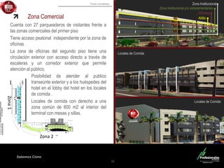 Fondo Inmobiliario
Sabemos Cómo
Zona Comercial
Cuenta con 27 parqueaderos de visitantes frente a
las zonas comerciales del primer piso
Tiene acceso peatonal independiente por la zona de
oficinas
La zona de oficinas del segundo piso tiene una
circulación exterior con acceso directo a través de
escaleras y un corredor exterior que permite
atención al público.
10
Posibilidad de atender al publico
transeúnte exterior y a los huéspedes del
hotel en el lobby del hotel en los locales
de comida .
Locales de comida con derecho a una
zona común de 600 m2 al interior del
terminal con mesas y sillas.
Altillo
Oficinas
Zona Institucional y/o complementarios
Zona Institucional
Locales de Comida
Locales de Comida
Zona1
Zona 2
 