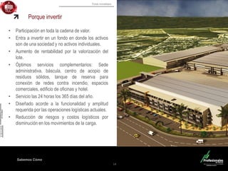 Fondo Inmobiliario
Sabemos Cómo
Porque invertir
• Participación en toda la cadena de valor.
• Entra a invertir en un fondo en donde los activos
son de una sociedad y no activos individuales.
• Aumento de rentabilidad por la valorización del
lote.
• Óptimos servicios complementarios: Sede
administrativa, báscula, centro de acopio de
residuos sólidos, tanque de reserva para
conexión de redes contra incendio, espacios
comerciales, edificio de oficinas y hotel.
• Servicio las 24 horas los 365 días del año.
• Diseñado acorde a la funcionalidad y amplitud
requerida por las operaciones logísticas actuales.
• Reducción de riesgos y costos logísticos por
disminución en los movimientos de la carga.
14
 