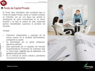 Fondo Inmobiliario
Sabemos Cómo
Fondo de Capital Privado
El Fondo Valor Inmobiliario está constituido bajo un
Fondo de Capital Privado, siendo un modelo novedoso
en Colombia, por ser una figura que permite la
participación de varios inversionistas en un mismo
proyecto y en toda su cadena de valor, esperando
generar rentabilidades superiores al promedio del
mercado.
Ventajas:
• Patrimonio independiente y separado de los
activos propios de la sociedad administradora,
protegiendo su capital.
• Es administrado por un gestor profesional,
altamente calificado.
• Está supervisado por un regulador del mercado
(Superintendencia Financiera de Colombia) bajo
un marco legal, vigilando que se estructure y se
gestione adecuadamente.
• Es un vehículo de ahorro colectivo, permitiendo
una economía de escala
 