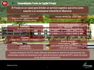 Fondo Inmobiliario
Sabemos Cómo
5
El Fondo es un canal para brindar un servicio logístico que sirva como
soporte a un ecosistema industrial en Mamonal.
Cuenta con:
Naves Logísticas especializadas, locales
comerciales, bode-cales, oficinas
Localización:
Municipio de Mamonal,
Departamento de Bolívar, Colombia
Durante la finalización del FCP, existen diferentes alternativas de redención de participaciones a los
inversionistas a través de mecanismos como: venta de los activos, prórroga del FCP u opción de compra
en los contratos de arrendamiento.
.
Duración:
23 años – 3 de desarrollo y 20 de alquiler.
Inversión Mínima: 500.000.000 COP.
Inversión total:
$160,500,000,000
Fecha de inicio construcción:
Marzo 2013
• Fecha entrega 50% área construida: Primer año
• Fecha entrega 30% área construida: Segundo año
• Fecha entrega 20% área construida: Tercer año
Áreas de desarrollo:
Naves Logísticas: 77,322 mt2
Locales Comerciales, Bode-cales, Oficinas: 25.000 mt2
Hotel de 326 habitaciones
 