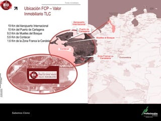 Fondo Inmobiliario
Sabemos Cómo
19 Km del Aeropuerto Internacional
10 Km del Puerto de Cartagena
9,0 Km de Muelles del Bosque
5,6 Km de Contecar
1,6 Km de la Zona Franca la Candelaria
Ubicación FCP – Valor
Inmobiliario TLC
Aeropuerto
Internacional
Muelles el Bosque
Puerto de
Cartagena
Contecar
Zona Franca La
Candelaria
 