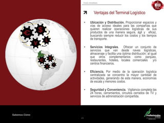 Fondo Inmobiliario 
Sabemos Cómo Ventajas del Terminal Logístico 
21 
•Ubicación y Distribución. Proporcionar espacios y vías de acceso ideales para las compañías que quieren realizar operaciones logísticas de sus productos de una manera segura, ágil y eficaz, buscando siempre reducir los costos y los tiempos de transporte. 
•Servicios Integrales. Ofrecer un conjunto de servicios que van desde naves logísticas, almacenaje y facilita una óptima distribución; al igual que otros complementarios como parqueo, restaurantes, hoteles, locales comerciales y/o centros financieros. 
•Eficiencia. Por medio de la operación logística centralizada se concentra la mayor cantidad de actividades, generando de esta manera, economías de escala y menores costos. 
•Seguridad y Conveniencia. Vigilancia completa las 24 horas, cerramientos, circuitos cerrados de TV y servicios de administración compartida.  