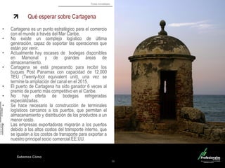 Fondo Inmobiliario 
Sabemos Cómo Qué esperar sobre Cartagena 
•Cartagena es un punto estratégico para el comercio con el mundo a través del Mar Caribe. 
•No existe un complejo logístico de última generación, capaz de soportar las operaciones que están por venir. 
•Actualmente hay escases de bodegas disponibles en Mamonal y de grandes áreas de almacenamiento. 
•Cartagena se está preparando para recibir los buques Post Panamax con capacidad de 12.000 TEU (Twenty-foot equivalent unit), una vez se termine la ampliación del canal en el 2015. 
•El puerto de Cartagena ha sido ganador 6 veces al premio de puerto más competitivo en el Caribe. 
•No hay oferta de bodegas refrigeradas especializadas. 
•Se hace necesario la construcción de terminales logísticos cercanos a los puertos, que permitan el almacenamiento y distribución de los productos a un menor costo. 
•Las empresas exportadoras migrarán a los puertos debido a los altos costos del transporte interno, que se igualan a los costos de transporte para exportar a nuestro principal socio comercial EE.UU. 
36  