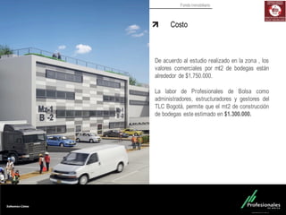 Fondo Inmobiliario
Costo
De acuerdo al estudio realizado en la zona , los
valores comerciales por mt2 de bodegas están
alrededor de $1.750.000.
La labor de Profesionales de Bolsa como
administradores, estructuradores y gestores del
TLC Bogotá, permite que el mt2 de construcción
de bodegas este estimado en $1.300.000.
 