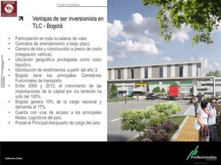 Fondo Inmobiliario
Ventajas de ser inversionista en
TLC - Bogotá
• Participación en toda la cadena de valor.
• Contratos de arrendamiento a largo plazo.
• Compra de lote y construcción a precio de costo
(integración vertical).
• Ubicación geográfica privilegiada como nodo
logístico.
• Distribución de rendimientos a partir del año 3.
• Bogotá tiene los principales Corredores
Funcionales de transporte.
• Entre 2009 y 2013, el crecimiento de las
importaciones de la capital por vía terrestre ha
sido del 100%.
• Bogotá genera 10% de la carga nacional y
demanda el 17%.
• Cuenta con vías de acceso a los principales
Nodos Logísticos del país.
• Posee el Principal Aeropuerto de carga del país.
 