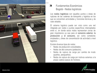 Fondo Inmobiliario
Fundamentos Económicos
Bogotá - Nodos logísticos
Los nodos logísticos son aquellos puntos o áreas de
rupturas de las cadenas de transporte y logística en los
que se concentran actividades y funciones técnicas y de
valor añadido.
El sistema logístico puede ser visto como una red
integrada por nodos o puntos específicos interceptados
entre sí, en donde estos nodos representan zonas de
gran importancia ya sea para el comercio exterior, la
producción y el consumo, así como corredores
empleados y áreas de concentración de actividad a nivel
logístico.
Existen diversos tipos de nodos:
• Nodos de producción consolidados.
• Nodos de alto consumo (población).
• Nodos de ruptura de carga por cambio de modo
(puertos, aeropuertos).
• Nodos de ruptura de carga por motivos externos a la
propia cadena (pasos de frontera).
 