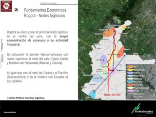 Fondo Inmobiliario
Fundamentos Económicos
Bogotá - Nodos logísticos
Bogotá se ubica como el principal nodo logístico
en el centro del país, con la mayor
concentración de consumo y de actividad
industrial.
Su ubicación le permite intercomunicarse con
nodos logísticos al norte del país (Costa Caribe
y frontera con Venezuela (Maicao y Cúcuta).
Al igual que con el nodo del Cauca y el Pacífico
(Buenaventura) y de la frontera con Ecuador al
sur (Ipiales).
Fuente:	
  Política	
  Nacional	
  Logística.
Ruta	
  del	
  Sol
 