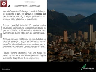 Fondo Inmobiliario
Mercado Doméstico. En la región central de Colombia
se concentra el 60% del consumo doméstico del
país, lo que hace de Bogotá el principal mercado por
tamaño y poder adquisitivo de su población.
Robusta capacidad industrial. El principal centro
industrial de Colombia tiene su desarrollo en Bogotá, lo
que ha motivado la infraestructura necesaria para
inversiones de distinta índole, con alto valor agregado.
Acceso a mercados y plataforma logística. Debido a su
ubicación estratégica, Bogotá es considerado por las
compañías internacionales como un hub tanto para el
continente Sur Americano, Centro América y el Caribe.
Recurso humano abundante. Con una fuerza de
trabajo de más de 4 millones de personas, Bogotá
garantiza la disponibilidad de recurso humano.
Fundamentos Económicos
 
