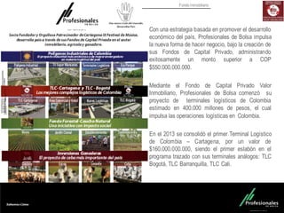 Fondo Inmobiliario
Con una estrategia basada en promover el desarrollo
económico del país, Profesionales de Bolsa impulsa
la nueva forma de hacer negocio, bajo la creación de
sus Fondos de Capital Privado, administrando
exitosamente un monto superior a COP
$550.000.000.000.
Mediante el Fondo de Capital Privado Valor
Inmobiliario, Profesionales de Bolsa comenzó su
proyecto de terminales logísticos de Colombia
estimado en 400.000 millones de pesos, el cual
impulsa las operaciones logísticas en Colombia.
En el 2013 se consolidó el primer Terminal Logístico
de Colombia – Cartagena, por un valor de
$160.000.000.000, siendo el primer eslabón en el
programa trazado con sus terminales análogos: TLC
Bogotá, TLC Barranquilla, TLC Cali.
 