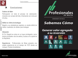 Fondo Inmobiliario
Conclusiones:
Cadena de Valor
Participación en todo el proceso de valorización,
iniciando con compra del lote y finalizando con renta por
22 años.
Déficit en oferta de bodegas
Bogotá y sus alrededores registran un amplio déficit de
metros cuadrados de ofertas para bodegas.
Ubicación
El TLC Bogotá se ubica en un lugar privilegiado, cerca
de las principales vías de salida y acceso a la capital de
la República.
Experiencia: Profesionales de Bolsa presenta una
amplia experiencia en el manejo de FCP, donde se
incluyen Fondos Inmobiliarios
 